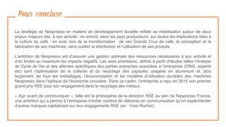 Pour conclure
La stratégie de Nespresso en matière de développement durable reﬂète sa mobilisation autour de deux
enjeux majeurs liés  à son activité : en amont, dans les pays producteurs, sur toutes les implications liées à
la culture du café ; en aval, lors de la transformation  de ses Grands Crus de café, la conception et la
fabrication de ses machines, sans oublier la distribution et l’utilisation de ses produits.
L’ambition de Nespresso est d’assurer une gestion optimale des ressources nécessaires à son activité et
d’en limiter au maximum les impacts négatifs. Les axes prioritaires, déﬁnis à partir d’études telles l’Analyse
de Cycle de Vie et des attentes spéciﬁques des parties prenantes associées à l’entreprise (ONG, experts
etc) sont l’optimisation de la collecte et du recyclage des capsules usagées en aluminium et, plus
largement, de tous les emballages, l’écoconception et les modèles d’utilisation durables des machines
Nespresso dans l’optique de l’économie circulaire. Dans ce cadre, l’entreprise a reçu en 2015 son premier
grand prix RSE pour son engagement dans le recyclage des métaux.
« Agir avant de communiquer », telle est la philosophie de la direction RSE au sein de Nespresso France,
une ambition qui a permis à l’entreprise d’éviter nombre de déboires en communication qu’on expérimenter
d’autres marques capitalisant sur leur engagements RSE (ex : Yves Rocher).
 