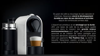 Du grain de café au recyclage de ses capsules et
machines, Nespresso ancre le développement
durable au cœur de ses décisions et activités
depuis de nombreuses années déjà.
L’objectif est ambitieux et est envisagé sur la durée :
offrir une tasse de café de la plus haute qualité
possible dans le respect des grands enjeux
environnementaux,seul gage de croissance,de
pérennité et de création de valeur partagée pour
tous.Une démarche exigeante, formalisée et évaluée
dans son approche The Positive Cup, au terme de
laquelle Nespresso espère produire autant de
ressources qu’elle en consomme à l’horizon 2020.
 