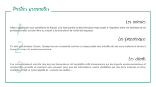 Elles s’appliquent aux conditions de travail, à la lutte contre la discrimination mais aussi à l'équilibre entre vie familiale et vie
professionnelle, au bien-être au travail, à la diversité et la mixité des équipes.
1
Parties prenantes
En tant que donneur d'ordre, l'entreprise est considérée comme co-responsable des activités de ses sous-traitants et de leurs
impacts sociaux et environnementaux.
Les consommateurs sont de plus en plus demandeurs de traçabilité et de transparence sur les impacts environnementaux et
sociaux des produits et exercent une pression pour que les informations soient vériﬁables par des tiers externes et donc
crédibles. C'est ce qu'on appelle le « pouvoir du caddie ».
2
3
Les salaries
Les fournisseurs
Les clients
 