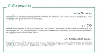 Les investisseurs responsables adeptes de l'ISR recherchent des entreprises ayant un haut niveau de pratiques RSE. Ils les
analysent sur des grilles sectorielles de critères ESG.
4
Parties prenantes
Les ONG utilisent souvent la RSE mais plutôt dans le cadre d'actions d'interpellation, de dénonciation, voire de boycott. Sur
certains sujets, les ONG environnementales produisent des contre-expertises scientiﬁques qui provoquent des débats et leur
permettent de jouer un rôle de lanceur d'alerte.
Dans ce domaine, la RSE nécessite en premier lieu l'identiﬁcation des communautés impactées par les projets des
entreprises et l'organisation d'un dialogue pour en favoriser l'acceptation et prévenir les risques de conﬂits. Elle se traduit
également par des programmes à destination des populations locales
5
6
Les actionnaires
Les ONG
Les communautes locales
 