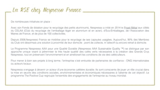 La RSE chez Nespresso France
De nombreuses initiatives en place :
Avec son Fonds de dotation pour le recyclage des petits aluminiums, Nespresso a initié en 2014 le Projet Métal aux côtés
du CELAA (Club du recyclage de l’emballage léger en aluminium et en acier), d’Eco-Emballages, de l’Association des
Maires de France, et de plus de 100 collectivités.
Depuis 2008,Nespresso France se mobilise pour le recyclage de ses capsules usagées. Aujourd'hui, 90% des Membres
du Club ont désormais une solution à proximité de leur domicile : point de collecte, tri sélectif ou encore retrait à domicile.
Le Programme Nespresso AAA pour une Qualité Durable (Nespresso AAA Sustainable Quality ™) se distingue par son
approche unique visant à pérenniser la très haute qualité des cafés verts nécessaires à la création des Grands Crus
Nespresso, tout en préservant l’environnement et en améliorant les conditions de vie des caféiculteurs.
Pour mener à bien ses projets à long terme, l’entreprise s’est entourée de partenaires de conﬁance : ONG internationales
ou acteurs locaux.
Nespresso s’engage à devenir un acteur d'une économie caféière durable. Ils sont conscients de jouer un rôle crucial dans
la mise en œuvre des conditions sociales, environnementales et économiques nécessaires à l'atteinte de cet objectif. Le
programme The Positive Cup regroupe l'ensemble des engagements de l'entreprise au niveau mondial.
 