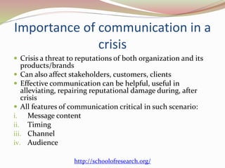 Importance of communication in a
crisis
 Crisis a threat to reputations of both organization and its
products/brands
 Can also affect stakeholders, customers, clients
 Effective communication can be helpful, useful in
alleviating, repairing reputational damage during, after
crisis
 All features of communication critical in such scenario:
i. Message content
ii. Timing
iii. Channel
iv. Audience
http://schoolofresearch.org/
 