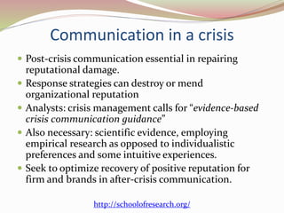 Communication in a crisis
 Post-crisis communication essential in repairing
reputational damage.
 Response strategies can destroy or mend
organizational reputation
 Analysts: crisis management calls for “evidence-based
crisis communication guidance”
 Also necessary: scientific evidence, employing
empirical research as opposed to individualistic
preferences and some intuitive experiences.
 Seek to optimize recovery of positive reputation for
firm and brands in after-crisis communication.
http://schoolofresearch.org/
 