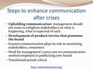 Steps to enhance communication
after crises
 Upholding communication: management should
not cease to enlighten stakeholders on what is
happening, what is expected of each.
 Development of product/service that promotes
the brand
 Ensures communication plays its role in sensitizing
stakeholders, consumers.
 Need for management's extra care on communication
method employed in publicizing new brand
 Transitional period critical
http://schoolofresearch.org/
 