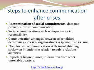 Steps to enhance communication
after crises
 Reexamination of social commitments: does not
primarily involve communication
 Social communications such as corporate social
responsibility
 Communication amongst, between stakeholders
determines success of organization’s response to crisis issue
 Need for crisis communication skills in enlightening
society on intentions in relation to public relations
activities
 Important before rumors, information from other
unreliable quarters.
http://schoolofresearch.org/
 