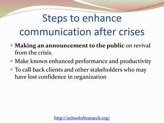 Steps to enhance
communication after crises
 Making an announcement to the public on revival
from the crisis.
 Make known enhanced performance and productivity
 To call back clients and other stakeholders who may
have lost confidence in organization
http://schoolofresearch.org/
 