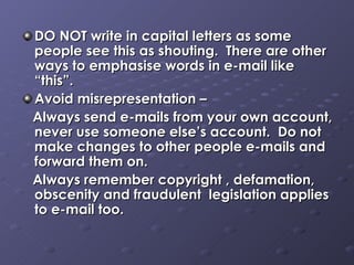 DO NOT write in capital letters as some people see this as shouting.  There are other ways to emphasise words in e-mail like “this”. Avoid misrepresentation –  Always send e-mails from your own account, never use someone else’s account.  Do not make changes to other people e-mails and forward them on.  Always remember copyright , defamation, obscenity and fraudulent  legislation applies to e-mail too.  