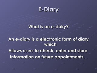 E-Diary What is an e-dairy? An e-diary is a electronic form of diary which Allows users to check, enter and store  Information on future appointments.  