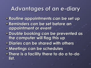 Advantages of an e-diary Routine appointments can be set up Reminders can be set before an appointment or event Double booking can be prevented as the computer will flag this up Diaries can be shared with others Meetings can be schedules There is a facility there to do a to-do list. 
