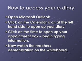 How to access your e-diary Open Microsoft Outlook  Click on the Calendar icon at the left hand side to open up your diary.  Click on the time to open up your appointment box – begin typing information. Now watch the teachers demonstration on the whiteboard.  