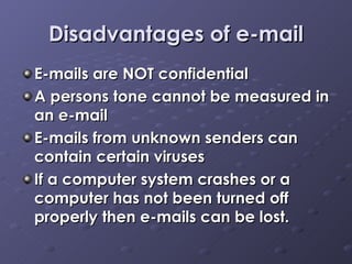 Disadvantages of e-mail E-mails are NOT confidential  A persons tone cannot be measured in an e-mail E-mails from unknown senders can contain certain viruses If a computer system crashes or a computer has not been turned off properly then e-mails can be lost.   