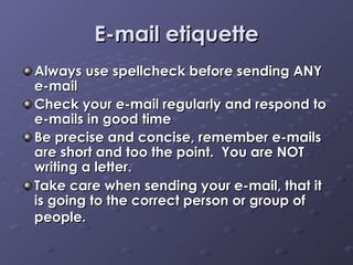 E-mail etiquette Always use spellcheck before sending ANY e-mail Check your e-mail regularly and respond to e-mails in good time Be precise and concise, remember e-mails are short and too the point.  You are NOT writing a letter.  Take care when sending your e-mail, that it is going to the correct person or group of people.   