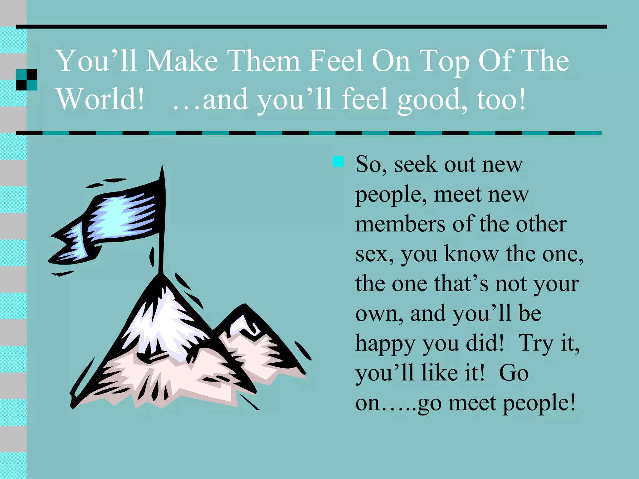 You’ll Make Them Feel On Top Of The World!  …and you’ll feel good, too! So, seek out new people, meet new members of the other sex, you know the one, the one that’s not your own, and you’ll be happy you did!  Try it, you’ll like it!  Go on…..go meet people! 