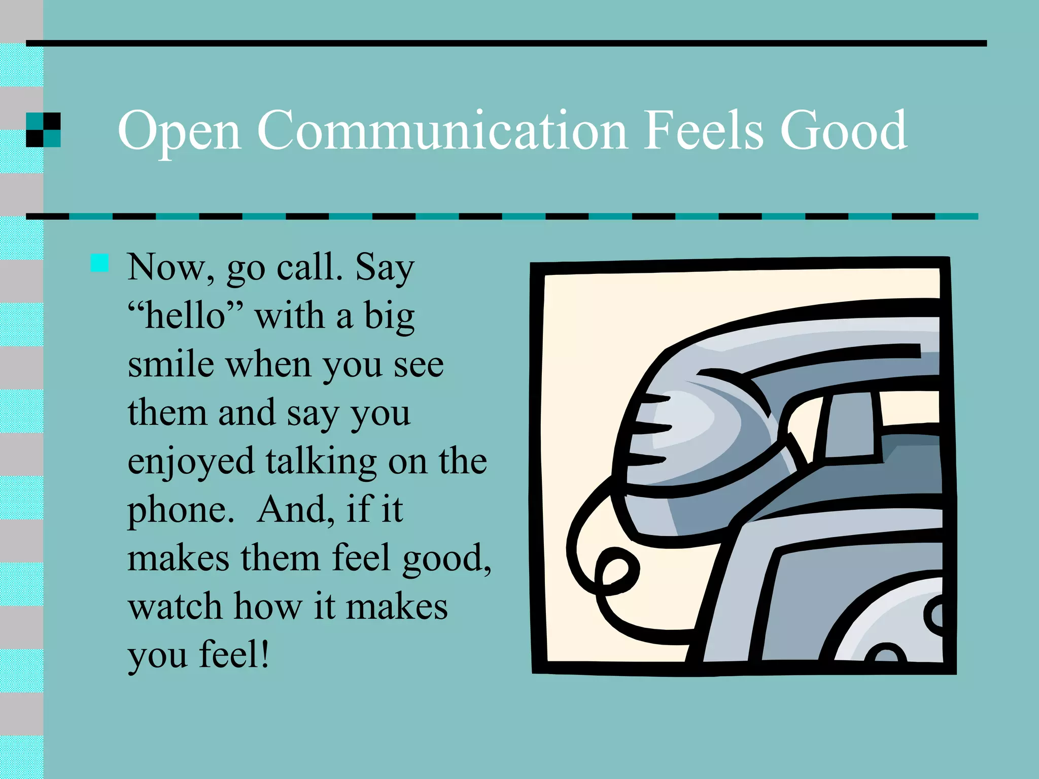 Open Communication Feels Good Now, go call. Say “hello” with a big smile when you see them and say you enjoyed talking on the phone.  And, if it makes them feel good, watch how it makes you feel! 