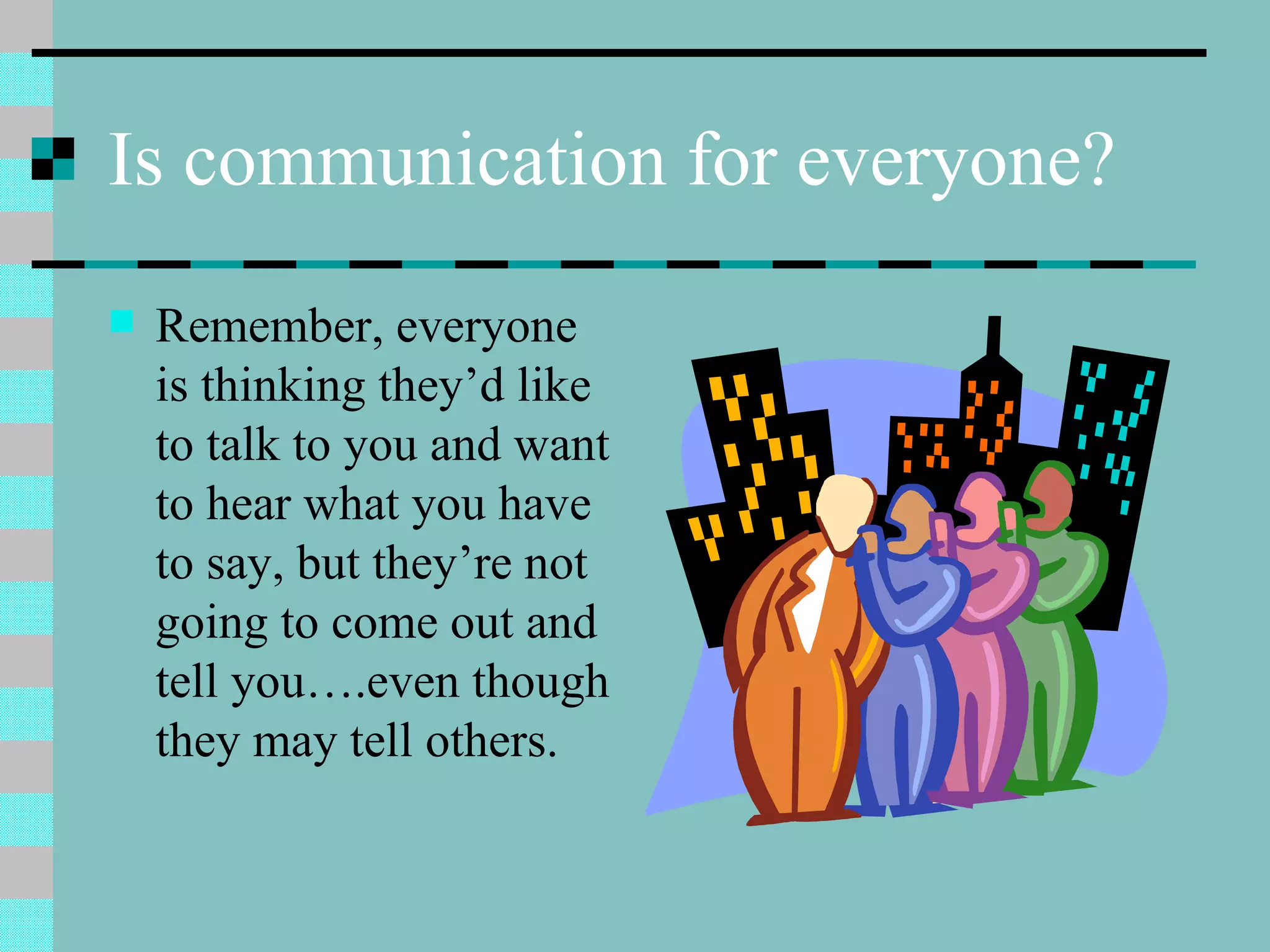 Is communication for everyone? Remember, everyone is thinking they’d like to talk to you and want to hear what you have to say, but they’re not going to come out and tell you….even though they may tell others. 