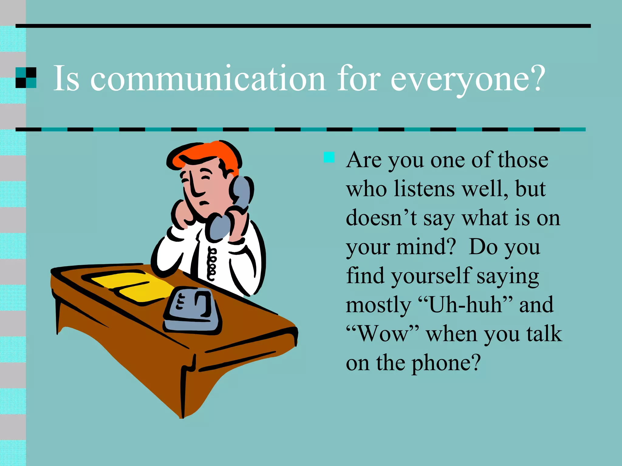 Is communication for everyone? Are you one of those who listens well, but doesn’t say what is on your mind?  Do you find yourself saying mostly “Uh-huh” and “Wow” when you talk on the phone? 