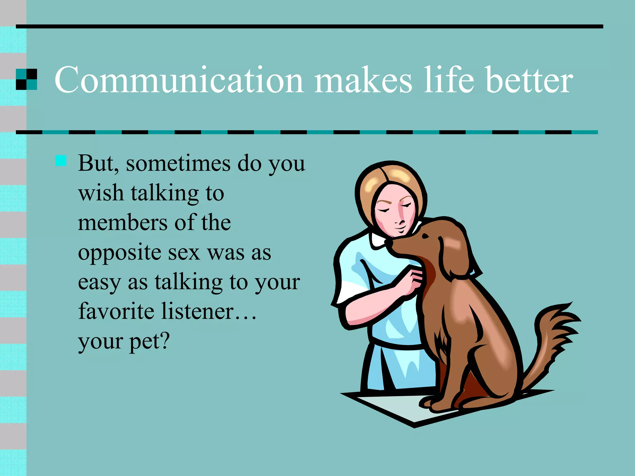 Communication makes life better But, sometimes do you wish talking to members of the opposite sex was as easy as talking to your favorite listener… your pet? 