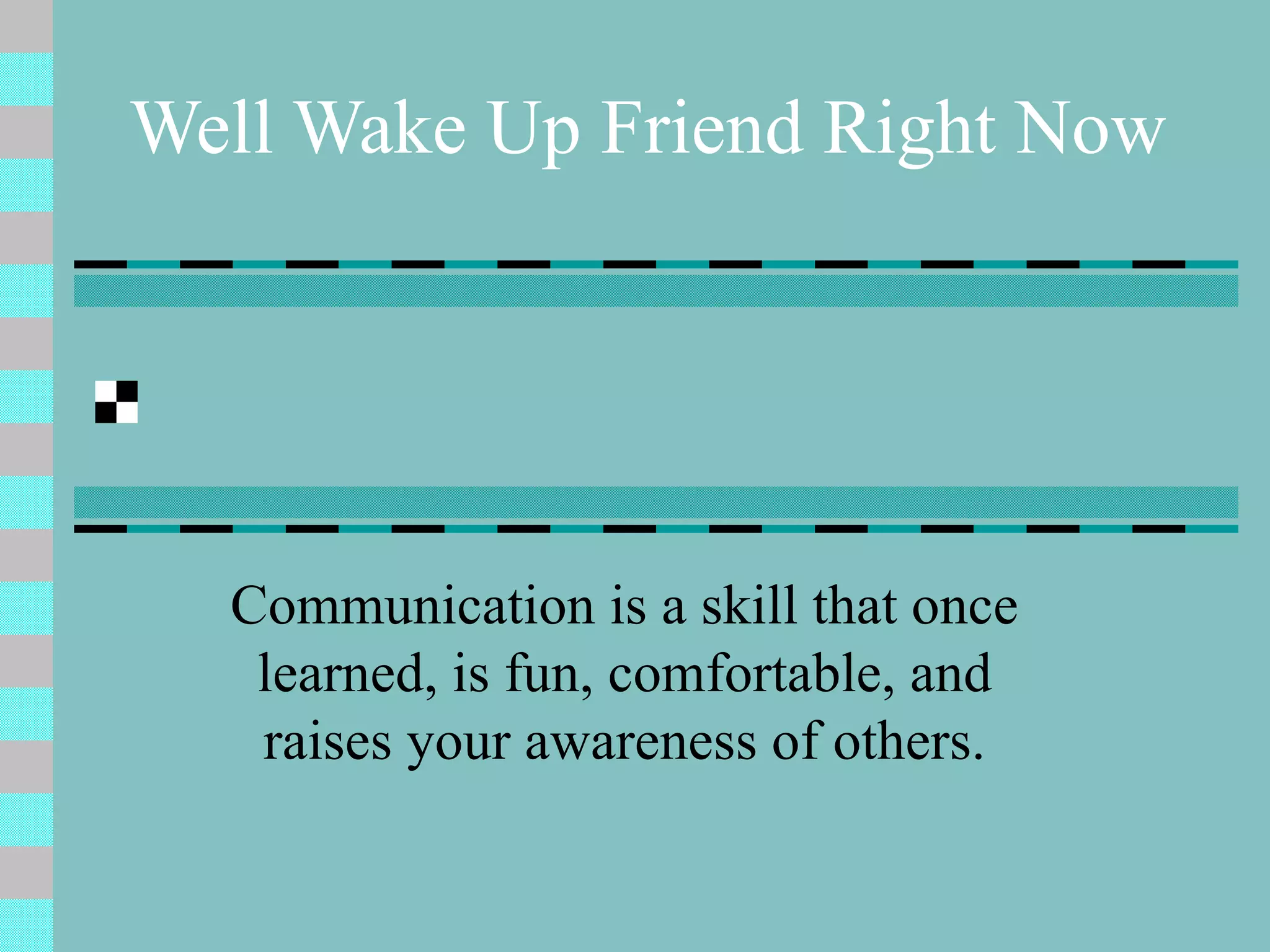 Well Wake Up Friend Right Now Communication is a skill that once learned, is fun, comfortable, and raises your awareness of others. 