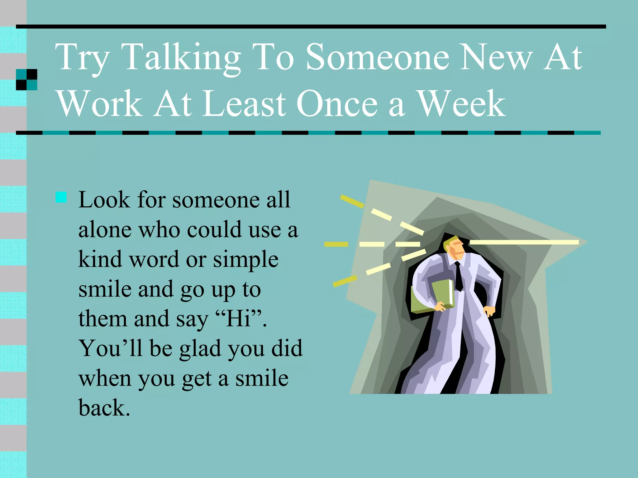 Try Talking To Someone New At Work At Least Once a Week Look for someone all alone who could use a kind word or simple smile and go up to them and say “Hi”. You’ll be glad you did when you get a smile back. 