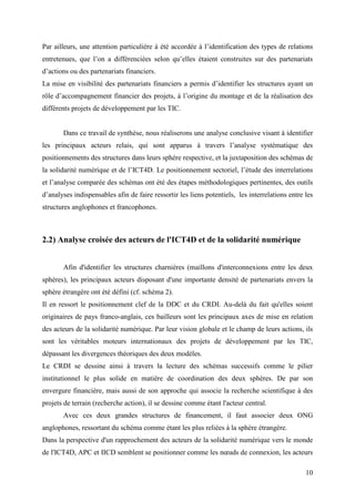 Par ailleurs, une attention particulière à été accordée à l’identification des types de relations
entretenues, que l’on a différenciées selon qu’elles étaient construites sur des partenariats
d’actions ou des partenariats financiers.
La mise en visibilité des partenariats financiers a permis d’identifier les structures ayant un
rôle d’accompagnement financier des projets, à l’origine du montage et de la réalisation des
différents projets de développement par les TIC.


       Dans ce travail de synthèse, nous réaliserons une analyse conclusive visant à identifier
les principaux acteurs relais, qui sont apparus à travers l’analyse systématique des
positionnements des structures dans leurs sphère respective, et la juxtaposition des schémas de
la solidarité numérique et de l’ICT4D. Le positionnement sectoriel, l’étude des interrelations
et l’analyse comparée des schémas ont été des étapes méthodologiques pertinentes, des outils
d’analyses indispensables afin de faire ressortir les liens potentiels, les interrelations entre les
structures anglophones et francophones.



2.2) Analyse croisée des acteurs de l'ICT4D et de la solidarité numérique


       Afin d'identifier les structures charnières (maillons d'interconnexions entre les deux
sphères), les principaux acteurs disposant d'une importante densité de partenariats envers la
sphère étrangère ont été défini (cf. schéma 2).
Il en ressort le positionnement clef de la DDC et du CRDI. Au-delà du fait qu'elles soient
originaires de pays franco-anglais, ces bailleurs sont les principaux axes de mise en relation
des acteurs de la solidarité numérique. Par leur vision globale et le champ de leurs actions, ils
sont les véritables moteurs internationaux des projets de développement par les TIC,
dépassant les divergences théoriques des deux modèles.
Le CRDI se dessine ainsi à travers la lecture des schémas successifs comme le pilier
institutionnel le plus solide en matière de coordination des deux sphères. De par son
envergure financière, mais aussi de son approche qui associe la recherche scientifique à des
projets de terrain (recherche action), il se dessine comme étant l'acteur central.
       Avec ces deux grandes structures de financement, il faut associer deux ONG
anglophones, ressortant du schéma comme étant les plus reliées à la sphère étrangère.
Dans la perspective d'un rapprochement des acteurs de la solidarité numérique vers le monde
de l'ICT4D, APC et IICD semblent se positionner comme les nœuds de connexion, les acteurs

                                                                                                 10
 