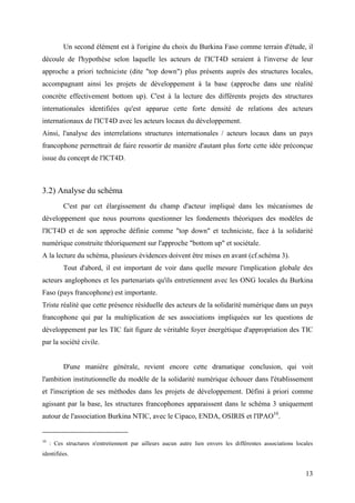 Un second élément est à l'origine du choix du Burkina Faso comme terrain d'étude, il
découle de l'hypothèse selon laquelle les acteurs de l'ICT4D seraient à l'inverse de leur
approche a priori techniciste (dite "top down") plus présents auprès des structures locales,
accompagnant ainsi les projets de développement à la base (approche dans une réalité
concrète effectivement bottom up). C'est à la lecture des différents projets des structures
internationales identifiées qu'est apparue cette forte densité de relations des acteurs
internationaux de l'ICT4D avec les acteurs locaux du développement.
Ainsi, l'analyse des interrelations structures internationales / acteurs locaux dans un pays
francophone permettrait de faire ressortir de manière d'autant plus forte cette idée préconçue
issue du concept de l'ICT4D.



3.2) Analyse du schéma
          C'est par cet élargissement du champ d'acteur impliqué dans les mécanismes de
développement que nous pourrons questionner les fondements théoriques des modèles de
l'ICT4D et de son approche définie comme "top down" et techniciste, face à la solidarité
numérique construite théoriquement sur l'approche "bottom up" et sociétale.
A la lecture du schéma, plusieurs évidences doivent être mises en avant (cf.schéma 3).
          Tout d'abord, il est important de voir dans quelle mesure l'implication globale des
acteurs anglophones et les partenariats qu'ils entretiennent avec les ONG locales du Burkina
Faso (pays francophone) est importante.
Triste réalité que cette présence résiduelle des acteurs de la solidarité numérique dans un pays
francophone qui par la multiplication de ses associations impliquées sur les questions de
développement par les TIC fait figure de véritable foyer énergétique d'appropriation des TIC
par la société civile.


          D'une manière générale, revient encore cette dramatique conclusion, qui voit
l'ambition institutionnelle du modèle de la solidarité numérique échouer dans l'établissement
et l'inscription de ses méthodes dans les projets de développement. Défini à priori comme
agissant par la base, les structures francophones apparaissent dans le schéma 3 uniquement
autour de l'association Burkina NTIC, avec le Cipaco, ENDA, OSIRIS et l'IPAO10.


10
     : Ces structures n'entretiennent par ailleurs aucun autre lien envers les différentes associations locales
identifiées.


                                                                                                            13
 