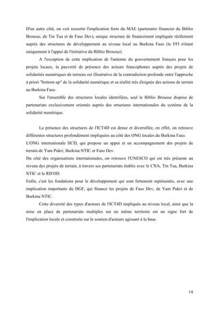 D'un autre côté, on voit ressortir l'implication forte du MAE (partenaire financier du Biblio
Brousse, de Tin Tua et de Faso Dev), unique structure de financement impliquée réellement
auprès des structures de développement au niveau local au Burkina Faso (le FFI n'étant
uniquement à l'appui de l'initiative du Biblio Brousse).
       A l'exception de cette implication de l'antenne du gouvernement français pour les
projets locaux, la pauvreté de présence des acteurs francophones auprès des projets de
solidarités numériques de terrains est illustrative de la contradiction profonde entre l'approche
à priori "bottom up" de la solidarité numérique et sa réalité très éloignée des actions de terrain
au Burkina Faso.
       Sur l'ensemble des structures locales identifiées, seul le Biblio Brousse dispose de
partenariats exclusivement orientés auprès des structures internationales du système de la
solidarité numérique.


       La présence des structures de l'ICT4D est dense et diversifiée, en effet, on retrouve
différentes structures profondément impliquées au côté des ONG locales du Burkina Faso.
L'ONG internationale IICD, qui propose un appui et un accompagnement des projets de
terrain de Yam Pukri, Burkina NTIC et Faso Dev.
Du côté des organisations internationales, on retrouve l'UNESCO qui est très présente au
niveau des projets de terrain, à travers ses partenariats établis avec le CNA, Tin Tua, Burkina
NTIC et le RIFOD.
Enfin, c'est les fondations pour le développement qui sont fortement représentés, avec une
implication importante du DGF, qui finance les projets de Faso Dev, de Yam Pukri et de
Burkina NTIC.
       Cette diversité des types d'acteurs de l'ICT4D impliqués au niveau local, ainsi que la
mise en place de partenariats multiples sur un même territoire est un signe fort de
l'implication locale et construite sur le soutien d'acteurs agissant à la base.




                                                                                               14
 