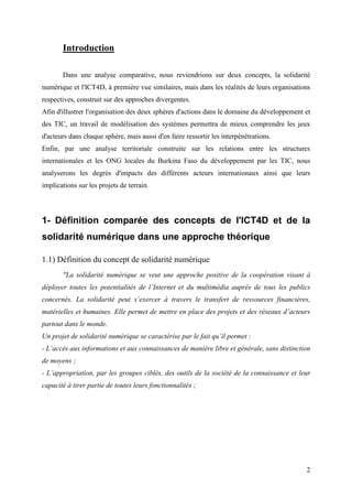 Introduction

       Dans une analyse comparative, nous reviendrions sur deux concepts, la solidarité
numérique et l'ICT4D, à première vue similaires, mais dans les réalités de leurs organisations
respectives, construit sur des approches divergentes.
Afin d'illustrer l'organisation des deux sphères d'actions dans le domaine du développement et
des TIC, un travail de modélisation des systèmes permettra de mieux comprendre les jeux
d'acteurs dans chaque sphère, mais aussi d'en faire ressortir les interpénétrations.
Enfin, par une analyse territoriale construite sur les relations entre les structures
internationales et les ONG locales du Burkina Faso du développement par les TIC, nous
analyserons les degrés d'impacts des différents acteurs internationaux ainsi que leurs
implications sur les projets de terrain.




1- Définition comparée des concepts de l'ICT4D et de la
solidarité numérique dans une approche théorique

1.1) Définition du concept de solidarité numérique
       "La solidarité numérique se veut une approche positive de la coopération visant à
déployer toutes les potentialités de l’Internet et du multimédia auprès de tous les publics
concernés. La solidarité peut s’exercer à travers le transfert de ressources financières,
matérielles et humaines. Elle permet de mettre en place des projets et des réseaux d’acteurs
partout dans le monde.
Un projet de solidarité numérique se caractérise par le fait qu’il permet :
- L’accès aux informations et aux connaissances de manière libre et générale, sans distinction
de moyens ;
- L’appropriation, par les groupes ciblés, des outils de la société de la connaissance et leur
capacité à tirer partie de toutes leurs fonctionnalités ;




                                                                                            2
 