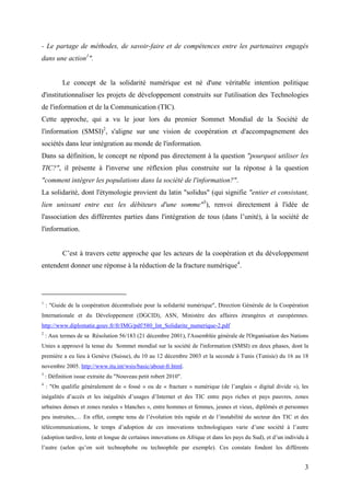 - Le partage de méthodes, de savoir-faire et de compétences entre les partenaires engagés
dans une action1".


           Le concept de la solidarité numérique est né d'une véritable intention politique
d'institutionnaliser les projets de développement construits sur l'utilisation des Technologies
de l'information et de la Communication (TIC).
Cette approche, qui a vu le jour lors du premier Sommet Mondial de la Société de
l'information (SMSI)2, s'aligne sur une vision de coopération et d'accompagnement des
sociétés dans leur intégration au monde de l'information.
Dans sa définition, le concept ne répond pas directement à la question "pourquoi utiliser les
TIC?", il présente à l'inverse une réflexion plus construite sur la réponse à la question
"comment intégrer les populations dans la société de l'information?".
La solidarité, dont l'étymologie provient du latin "solidus" (qui signifie "entier et consistant,
lien unissant entre eux les débiteurs d'une somme"3), renvoi directement à l'idée de
l'association des différentes parties dans l'intégration de tous (dans l’unité), à la société de
l'information.


           C’est à travers cette approche que les acteurs de la coopération et du développement
entendent donner une réponse à la réduction de la fracture numérique4.




1
    : "Guide de la coopération décentralisée pour la solidarité numérique", Direction Générale de la Coopération
Internationale et du Développement (DGCID), ASN, Ministère des affaires étrangères et européennes.
http://www.diplomatie.gouv.fr/fr/IMG/pdf/580_Int_Solidarite_numerique-2.pdf
2
    : Aux termes de sa Résolution 56/183 (21 décembre 2001), l'Assemblée générale de l'Organisation des Nations
Unies a approuvé la tenue du Sommet mondial sur la société de l'information (SMSI) en deux phases, dont la
première a eu lieu à Genève (Suisse), du 10 au 12 décembre 2003 et la seconde à Tunis (Tunisie) du 16 au 18
novembre 2005. http://www.itu.int/wsis/basic/about-fr.html.
3
    : Définition issue extraite du "Nouveau petit robert 2010".
4
    : "On qualifie généralement de « fossé » ou de « fracture » numérique (de l’anglais « digital divide »), les
inégalités d’accès et les inégalités d’usages d’Internet et des TIC entre pays riches et pays pauvres, zones
urbaines denses et zones rurales « blanches », entre hommes et femmes, jeunes et vieux, diplômés et personnes
peu instruites,… En effet, compte tenu de l’évolution très rapide et de l’instabilité du secteur des TIC et des
télécommunications, le temps d’adoption de ces innovations technologiques varie d’une société à l’autre
(adoption tardive, lente et longue de certaines innovations en Afrique et dans les pays du Sud), et d’un individu à
l’autre (selon qu’on soit technophobe ou technophile par exemple). Ces constats fondent les différents


                                                                                                                 3
 