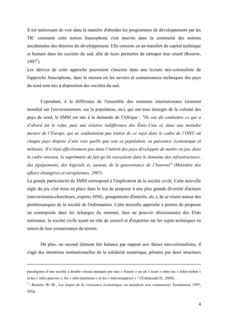 Il est intéressant de voir dans la manière d'aborder les programmes de développement par les
TIC comment cette notion francophone s'est inscrite dans la continuité des notions
occidentales des théories du développement. Elle consiste en un transfert du capital technique
et humain dans les sociétés du sud, afin de leurs permettre de rattraper leur retard (Rostow,
19975).
Les dérives de cette approche pourraient s'inscrire dans une lecture néo-colonialiste de
l'approche francophone, dans la mesure où les savoirs et connaissances techniques des pays
du nord sont mis à disposition des sociétés du sud.


          Cependant, à la différence de l'ensemble des sommets internationaux (sommet
mondial sur l'environnement, sur la population, etc), qui ont tous émergés de la volonté des
pays du nord, le SMSI est née à la demande de l'Afrique : "Ils ont dû combattre ce qui a
d’abord été le refus, puis une relative indifférence des États-Unis et, dans une moindre
mesure de l’Europe, qui ne souhaitaient pas traiter de ce sujet dans le cadre de l’ONU où
chaque pays dispose d’une voix quelle que soit sa population, sa puissance économique et
militaire. Il n’était effectivement pas dans l’intérêt des pays développés de mettre en jeu, dans
le cadre onusien, la suprématie de fait qu’ils exerçaient dans le domaine des infrastructures,
des équipements, des logiciels et, surtout, de la gouvernance de l’Internet" (Ministère des
affaire étrangères et européennes, 2007).
La grande particularité du SMSI correspond à l'implication de la société civile. Cette nouvelle
règle du jeu s'est mise en place dans le but de proposer à une plus grande diversité d'acteurs
(universitaires-chercheurs, experts, ONG, groupements d'intérêts, etc.), de se réunir autour des
problématiques de la société de l'information. Cette nouvelle approche a permis de proposer
un contrepoids dans les échanges du sommet, face au pouvoir décisionnaire des Etats
nationaux, la société civile ayant un rôle de conseil et d'expertise sur les sujets techniques en
raison de leur connaissance du terrain.


          De plus, un second élément fait balance par rapport aux thèses néo-colonialistes, il
s'agit des intentions institutionnelles de la solidarité numérique, pilotées par deux structures



paradigmes d’une société à double vitesse marquée par une « fissure » ou un « écart » entre les « infos-riches »
et les « infos pauvres », les « info-émetteurs » et les « info-récepteurs » " (Tchehouali D., 2008).
5
    : Rostow, W.-W., Les étapes de la croissance économique, un manifeste non communiste, Economica, 1997,
305p.


                                                                                                              4
 