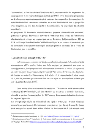 "coordonnées"; le Fond de Solidarité Numérique (FSN), moteur financier des programmes de
développement et des projets stratégiques institués par l'ASN. Pour financer les programmes
de développement, ces structures ont tenté de mettre en place des outils et des mécanismes de
redistribution veillant à rassembler l'ensemble des acteurs internationaux dans la perspective
d'une intégration de tous dans la société de la connaissance, "le un pourcent de solidarité
numérique".
Ce programme de financement innovant consiste à proposer à l'ensemble des institutions,
publiques ou privées, désireuses de participer à l’édification d’une société de l’information
plus équitable, de reverser un pourcent des marges des appels d'offres relatifs aux TIC au
FSN, en l'échange d'une labellisation "solidarité numérique". C'est à travers ce mécanisme que
les institutions de la solidarité numériques entendent proposer un modèle de la société de
l'information juste et équitable6.



1.2) Définition du concept de l'ICT4D
           « De nombreuses personnes ont dit des nouvelles technologies de l'information et de la
communication (TIC) qu'elles étaient une balle magique qui permettrait aux pays en
développement de faire progresser leur développement économique et social. Est-il possible
de brûler les étapes du développement grâce aux TIC ? En un mot, la réponse est ... Peut-être.
En étant un peu moins bref, Nous essayons de le vérifier. Et la réponse la plus éclairée venant
de la part des personnes qui consacrent leur vie à ces sujets est Nous espérons vraiment que
oui. » (Geoffrey Kirkman, 1999)7


           Cette phrase reflète concrètement le concept de "l’Information and Communication
Technology for Developement", qui à la différence du modèle de la solidarité numérique,
répond à la question "pourquoi utiliser les TIC" mais ne donne aucune indication directe sur
les moyens d’y parvenir.
Les concepts anglo-saxons se dessinent sur cette ligne de lecture, les TIC étant présentées
comme le nouveau levier du développement, permettant aux pays du sud de sauter les étapes
et de rattraper leur retard. Cette vision idéaliste est directement liée à celle contenu dans


6
    : Éléments de présentation issue du site du FSN : http://www.dsf-fsn.org/cms/content/view/39/73/lang,fr/
7
    : Extrait du cours en ligne " Technologies de l'information et de la communication pour le développement "
développé par Barbara Fillip. http://www.aedev.org/ict4d/www.knowledgefordevelopment.com/ICT4D03SP/


                                                                                                               5
 