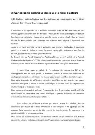 2) Cartographie analytique des jeux et enjeux d’acteurs

2.1) Cadrage méthodologique sur les méthodes de modélisation du système
d'acteurs des TIC pour le développement


L'identification des systèmes de la solidarité numérique et de l'ICT4D s'est faite par une
analyse approfondie sur Internet des différents acteurs, en établissant comme principe de base
la recherche par partenariat ; chaque acteur identifié comme ayant un rôle clef dans le système
servant de porte d'entrée vers l'ensemble des structures avec lesquels il entretenait des
relations.
Après avoir établi une liste élargie et exhaustive des structures impliquées, le deuxième
exercice a consisté à limiter le champ d'acteurs à cartographier uniquement aux têtes de
réseaux, pour obtenir des schémas qualitatifs lisibles.
Le logiciel libre de "Mind Mapping" ou "cartographie des savoirs" utilisé est le "Visual
Understanding Environment" (VUE), très approprié pour mettre en relation au sein de cartes
schématiques les acteurs et d'identifier leur organisations et les liens qu'ils entretiennent.


       A partir d’une approche globale de l’organisation des acteurs des TIC et du
développement dans les deux sphères, la méthode a consisté à réaliser des zooms sur les
maillages et interrelations entretenues par chaque type d’acteurs identifiés dans la typologie.
Dans cette typologie, les différentes catégories identifiées ont été réparties sur quatre
domaines principaux, à savoir le milieu académique, le secteur privé, les organisations
internationales et le milieu associatif.
D’un premier schéma général sur lequel l’ensemble des liens de partenariats sont identifiés, la
méthodologie de construction des cartes analytiques a permis d’identifier un ensemble
d’éléments de manière synthétique (cf. schéma 1).


       Pour réaliser les différents schémas par secteur, seules les relations directes
entretenues par chacun des acteurs appartenant à une catégorie de la typologie ont été
retenues. Cette approche a permis de faire ressortir les liens forts entre les structures, et a
permis de clarifier la lecture des schémas.
Dans chacun des schémas sectoriels, les structures centrales ont été identifiées, afin de faire
ressortir les acteurs ayant une position clef dans l’organisation avec les partenaires directs.


                                                                                                  8
 