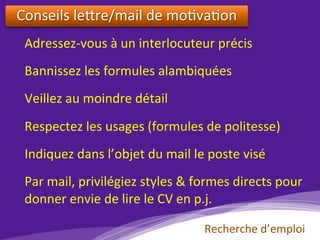 Conseils	le?re/mail	de	mo)va)on		
	
Adressez-vous	à	un	interlocuteur	précis	
	
Bannissez	les	formules	alambiquées	
	
Veillez	au	moindre	détail		
	
Respectez	les	usages	(formules	de	politesse)	
	
Indiquez	dans	l’objet	du	mail	le	poste	visé	
	
Par	mail,	privilégiez	styles	&	formes	directs	pour	
donner	envie	de	lire	le	CV	en	p.j.	
Recherche	d’emploi	
 