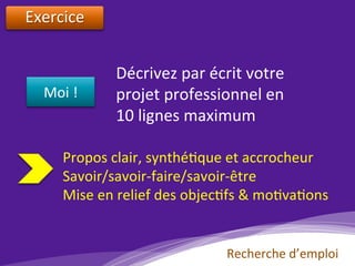 Exercice		
		
Moi	!	
Décrivez	par	écrit	votre	
projet	professionnel	en		
10	lignes	maximum		
Propos	clair,	synthé)que	et	accrocheur	
Savoir/savoir-faire/savoir-être	
Mise	en	relief	des	objec)fs	&	mo)va)ons	
Recherche	d’emploi	
 