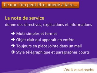 Ce	que	l’on	peut	être	amené	à	faire…	
	
La	note	de	service		
donne	des	direc)ves,	explica)ons	et	informa)ons				
è 	Mots	simples	et	fermes	
è 	Objet	clair	qui	apparaît	en	entête	
è 	Toujours	en	pièce	jointe	dans	un	mail	
è 	Style	télégraphique	et	paragraphes	courts	
L’écrit	en	entreprise	
 