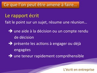 L’écrit	en	entreprise	
Le	rapport	écrit			
fait	le	point	sur	un	sujet,	résume	une	réunion…				
è 	une	aide	à	la	décision	ou	un	compte	rendu	
						de	décision	
è 	présente	les	ac)ons	à	engager	ou	déjà		
						engagées	
è 	une	teneur	rapidement	compréhensible	
Ce	que	l’on	peut	être	amené	à	faire…	
	
 