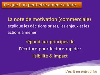 La	note	de	mo)va)on	(commerciale)	
explique	les	décisions	prises,	les	enjeux	et	les	
ac)ons	à	mener	
	
répond	aux	principes	de		
l’écriture-pour-lecture-rapide	:	
lisibilité	&	impact		
				
Ce	que	l’on	peut	être	amené	à	faire…	
	
L’écrit	en	entreprise	
 