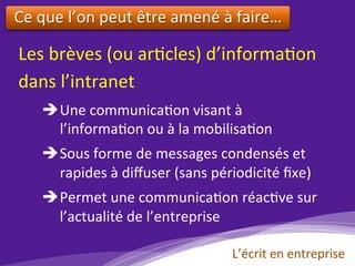 Les	brèves	(ou	ar)cles)	d’informa)on	
dans	l’intranet			
è Une	communica)on	visant	à	
					l’informa)on	ou	à	la	mobilisa)on	
	
è Sous	forme	de	messages	condensés	et	
					rapides	à	diﬀuser	(sans	périodicité	ﬁxe)	
	
è Permet	une	communica)on	réac)ve	sur					
l’actualité	de	l’entreprise		
L’écrit	en	entreprise	
Ce	que	l’on	peut	être	amené	à	faire…	
	
 