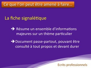Ecrits	professionnels	
La	ﬁche	signalé)que	
è 	Résume	un	ensemble	d’informa)ons	
						majeures	sur	un	thème	par)culier	
	
è Document	passe-partout,	pouvant	être	
					consulté	à	tout	propos	et	devant	durer		
	
Ce	que	l’on	peut	être	amené	à	faire…	
	
 