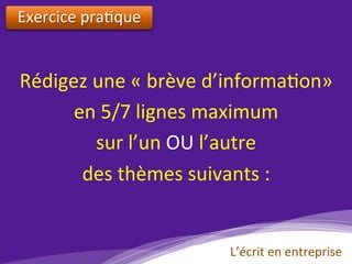Exercice	pra)que	
	
Rédigez	une	«	brève	d’informa)on»		
en	5/7	lignes	maximum	
sur	l’un	OU	l’autre		
des	thèmes	suivants	:	
L’écrit	en	entreprise	
 