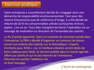 Exercice	pra)que	
	
Votre	entreprise	a	nouvellement	décidé	de	s’engager	dans	une	
démarche	de	responsabilité	environnementale.	Tant	pour	des	
raisons	d’économies	que	de	cohérence	d’image,	il	a	été	décidé	de	
réduire	de	20	%	les	consommables	u)lisés	(cartouches	d’encre,	
papier…)	en	un	an.	Vous	êtes	chargé(e)	de	lancer	l’opéra)on	via	un	
message	de	mo)va)on	en	direc)on	de	l’ensemble	des	salariés.		
La	ﬁn	d’année	approche.	Dans	un	contexte	de	morosité	sociale	dans	
l’entreprise,	la	DRH	a	décidé	d’organiser	un	concours	de	dessin	
ouvert	aux	enfants	des	salariés	sur	la	théma)que	«	Espoirs	
d’enfants	pour	2018	».	Les	12	meilleurs	dessins	seront	dotés	de	
bons	cadeaux	pour	Noël,	se	verront	publiés	dans	le	nouvel	agenda	
oﬀert	aux	clients	et	sur	le	site	internet	de	l’entreprise.	
Informez	et	suscitez	l’adhésion	via		
un	bref	message.	
L’écrit	en	entreprise	
 