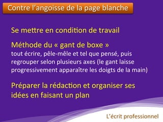 Se	me?re	en	condi)on	de	travail	
Contre	l’angoisse	de	la	page	blanche		
Méthode	du	«	gant	de	boxe	»		
tout	écrire,	pêle-mêle	et	tel	que	pensé,	puis	
regrouper	selon	plusieurs	axes	(le	gant	laisse	
progressivement	apparaître	les	doigts	de	la	main)	
Préparer	la	rédac)on	et	organiser	ses	
idées	en	faisant	un	plan	
L’écrit	professionnel	
 