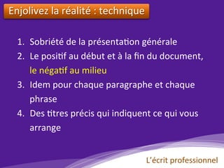 Enjolivez	la	réalité	:	technique		
1.  Sobriété	de	la	présenta)on	générale	
2.  Le	posi)f	au	début	et	à	la	ﬁn	du	document,	
le	néga)f	au	milieu	
3.  Idem	pour	chaque	paragraphe	et	chaque	
phrase	
4.  Des	)tres	précis	qui	indiquent	ce	qui	vous	
arrange		
L’écrit	professionnel	
 