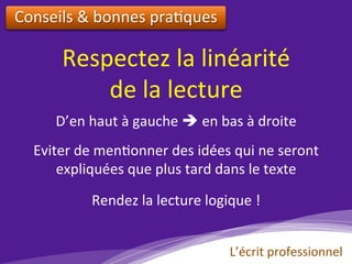 Respectez	la	linéarité		
de	la	lecture		
Conseils	&	bonnes	pra)ques		
D’en	haut	à	gauche	è	en	bas	à	droite	
Eviter	de	men)onner	des	idées	qui	ne	seront	
expliquées	que	plus	tard	dans	le	texte	
Rendez	la	lecture	logique	!	
L’écrit	professionnel	
 
