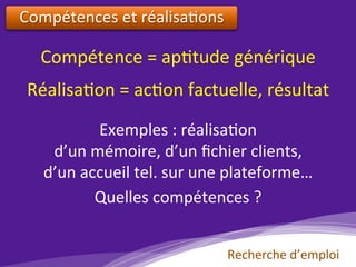 Compétences	et	réalisa)ons			
Compétence	=	ap)tude	générique	
Réalisa)on	=	ac)on	factuelle,	résultat	
Exemples	:	réalisa)on		
d’un	mémoire,	d’un	ﬁchier	clients,		
d’un	accueil	tel.	sur	une	plateforme…	
Quelles	compétences	?	
Recherche	d’emploi	
 