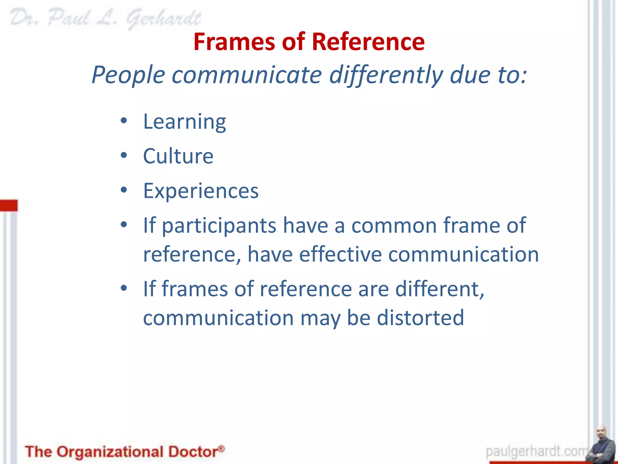 Frames of Reference
People communicate differently due to:
  • Learning
  • Culture
  • Experiences
  • If participants have a common frame of
    reference, have effective communication
  • If frames of reference are different,
    communication may be distorted
 