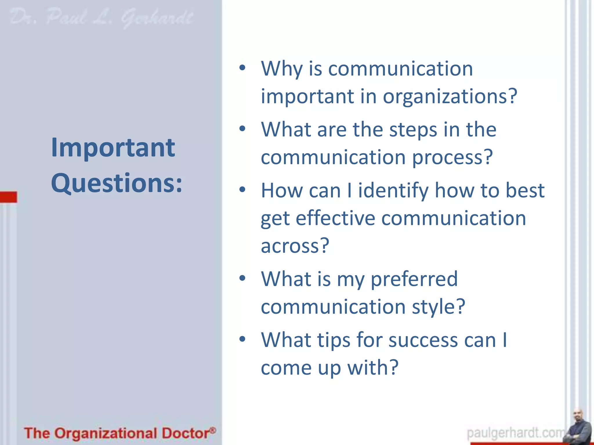 • Why is communication
               important in organizations?
             • What are the steps in the
Important      communication process?
Questions:   • How can I identify how to best
               get effective communication
               across?
             • What is my preferred
               communication style?
             • What tips for success can I
               come up with?
 