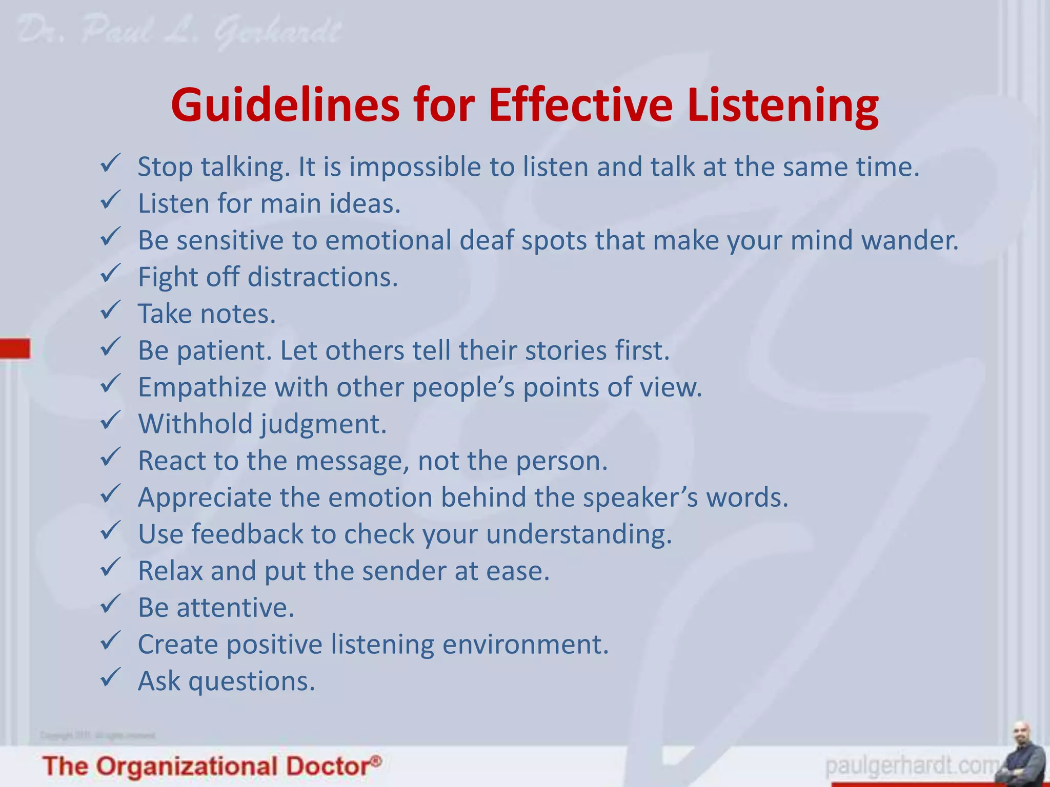 Guidelines for Effective Listening
   Stop talking. It is impossible to listen and talk at the same time.
   Listen for main ideas.
   Be sensitive to emotional deaf spots that make your mind wander.
   Fight off distractions.
   Take notes.
   Be patient. Let others tell their stories first.
   Empathize with other people’s points of view.
   Withhold judgment.
   React to the message, not the person.
   Appreciate the emotion behind the speaker’s words.
   Use feedback to check your understanding.
   Relax and put the sender at ease.
   Be attentive.
   Create positive listening environment.
   Ask questions.
 