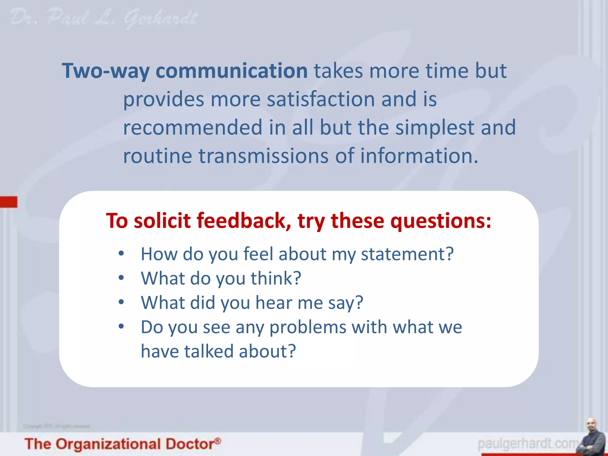 Two-way communication takes more time but
     provides more satisfaction and is
     recommended in all but the simplest and
     routine transmissions of information.

    To solicit feedback, try these questions:
     •   How do you feel about my statement?
     •   What do you think?
     •   What did you hear me say?
     •   Do you see any problems with what we
         have talked about?
 
