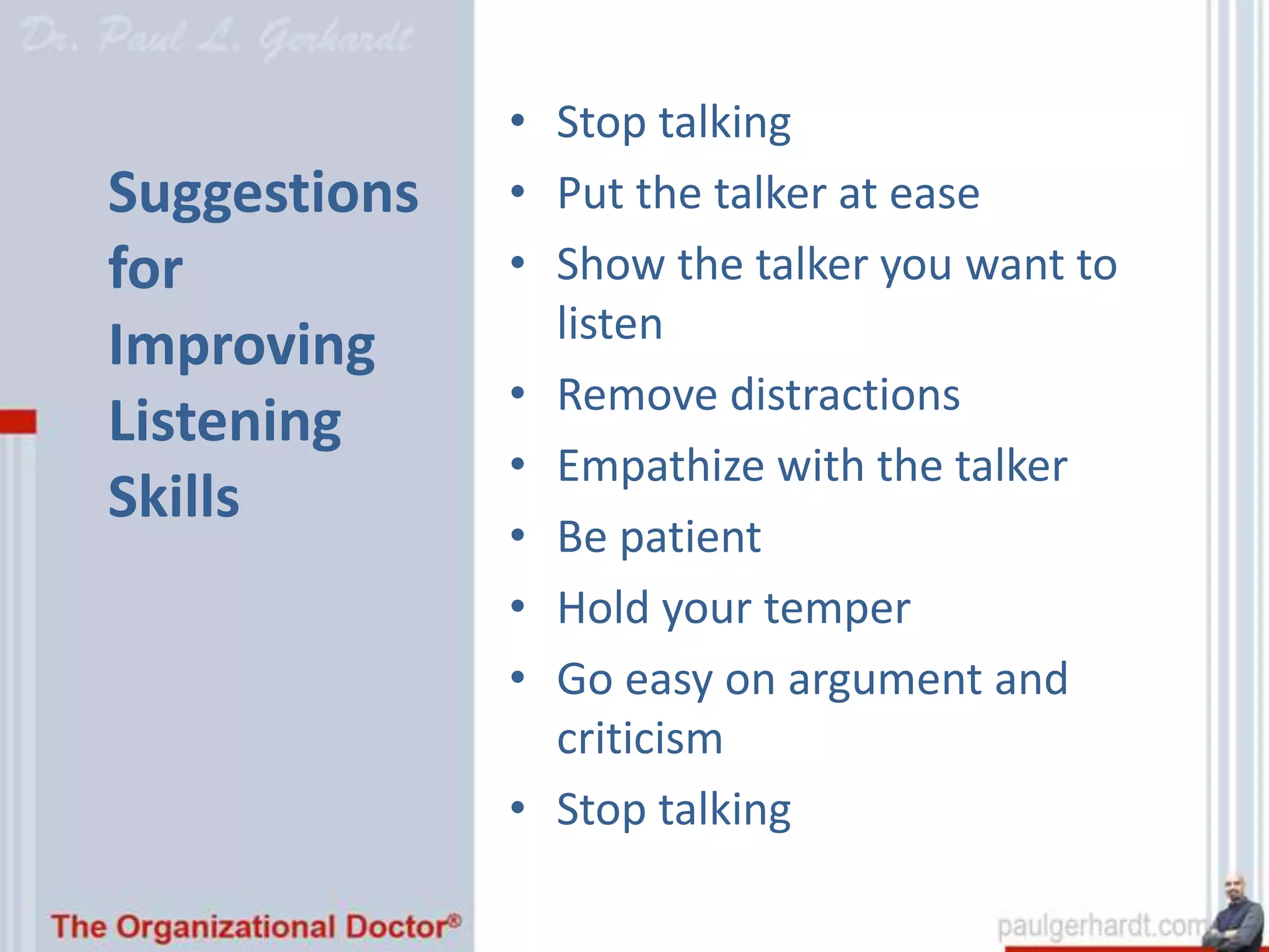 • Stop talking
Suggestions   • Put the talker at ease
for           • Show the talker you want to
                listen
Improving
              • Remove distractions
Listening
              • Empathize with the talker
Skills
              • Be patient
              • Hold your temper
              • Go easy on argument and
                criticism
              • Stop talking
 