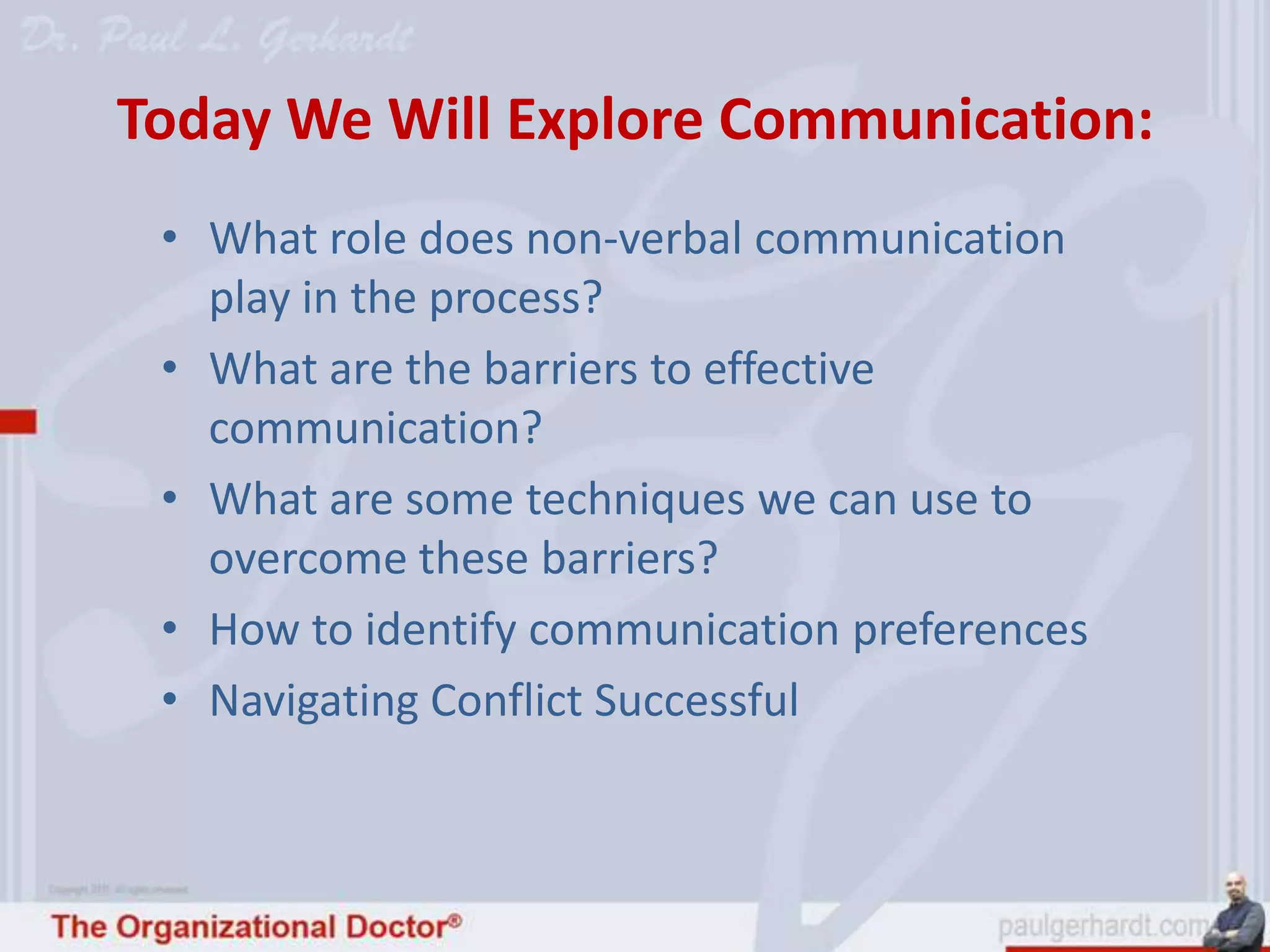 Today We Will Explore Communication:
 • What role does non-verbal communication
   play in the process?
 • What are the barriers to effective
   communication?
 • What are some techniques we can use to
   overcome these barriers?
 • How to identify communication preferences
 • Navigating Conflict Successful
 